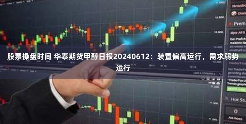 股票操盘时间 华泰期货甲醇日报20240612：装置偏高运行，需求弱势运行