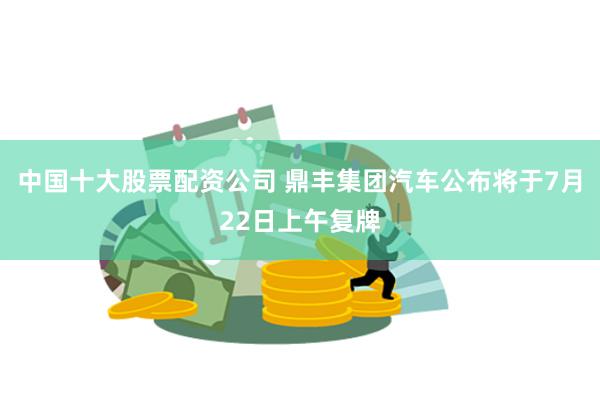 中国十大股票配资公司 鼎丰集团汽车公布将于7月22日上午复牌