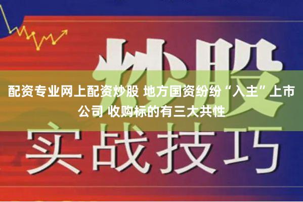 配资专业网上配资炒股 地方国资纷纷“入主”上市公司 收购标的有三大共性