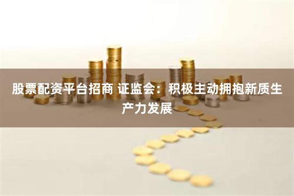 股票配资平台招商 证监会：积极主动拥抱新质生产力发展