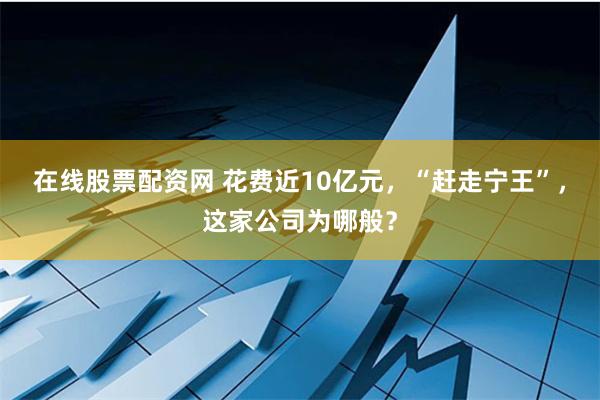 在线股票配资网 花费近10亿元，“赶走宁王”，这家公司为哪般？