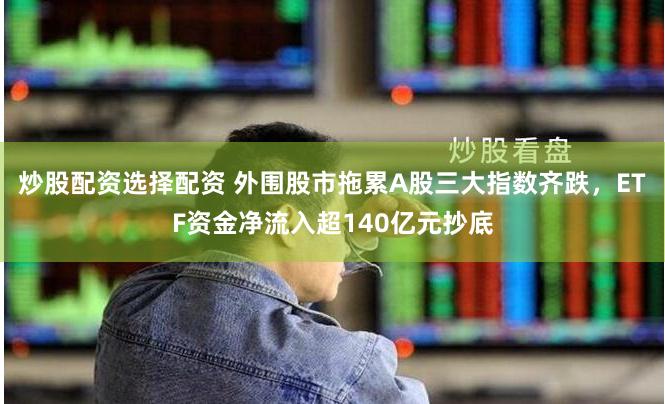 炒股配资选择配资 外围股市拖累A股三大指数齐跌，ETF资金净流入超140亿元抄底