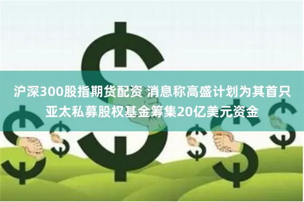 沪深300股指期货配资 消息称高盛计划为其首只亚太私募股权基金筹集20亿美元资金